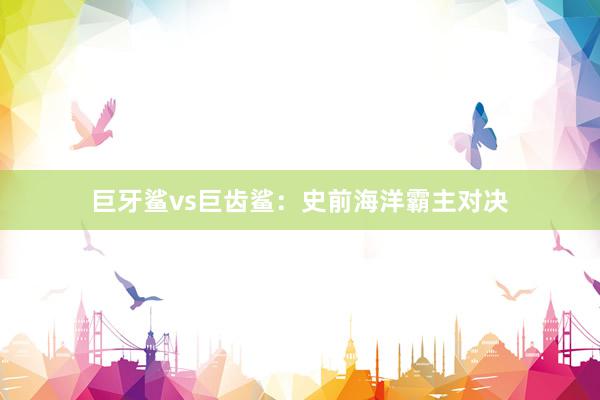 巨牙鲨vs巨齿鲨:史前海洋霸主对决